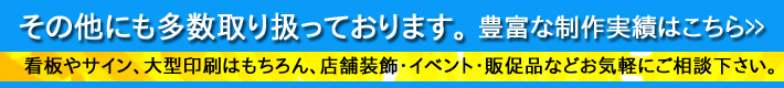 その他にも多数取り扱っております。 看板やサイン、大型印刷はもちろん、店舗装飾・イベント・販促品などお気軽にご相談下さい。